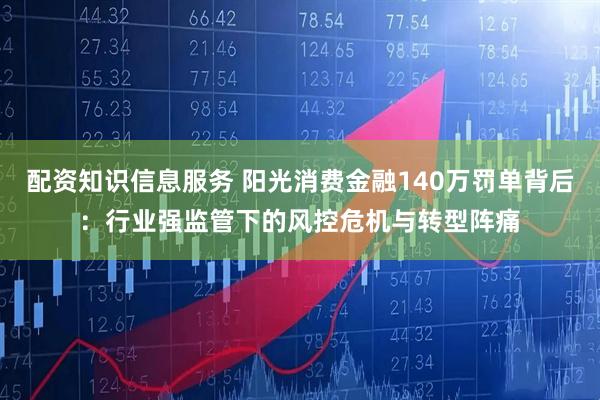 配资知识信息服务 阳光消费金融140万罚单背后：行业强监管下的风控危机与转型阵痛