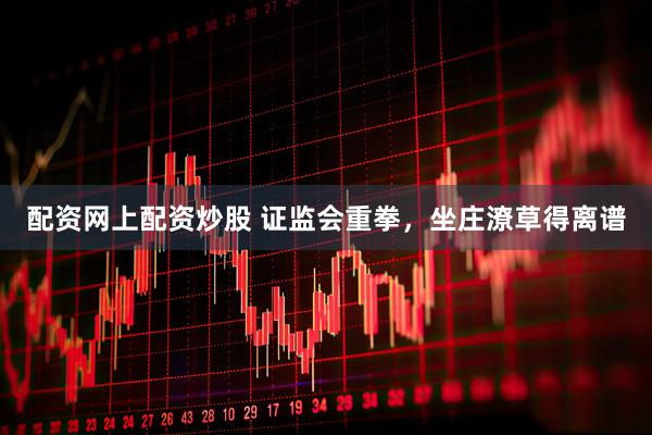 配资网上配资炒股 证监会重拳,坐庄潦草得离谱