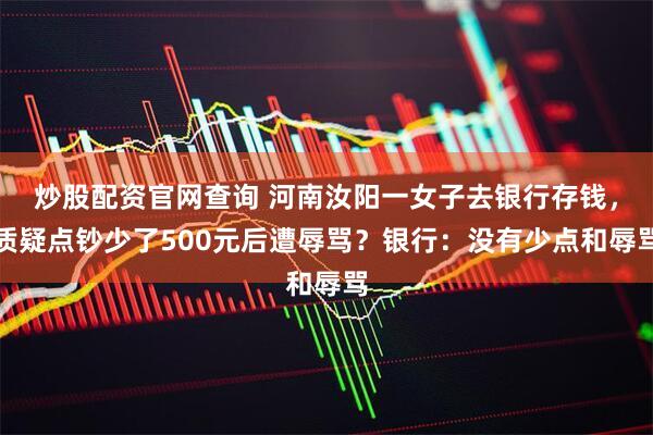 炒股配资官网查询 河南汝阳一女子去银行存钱，质疑点钞少了500元后遭辱骂？银行：没有少点和辱骂