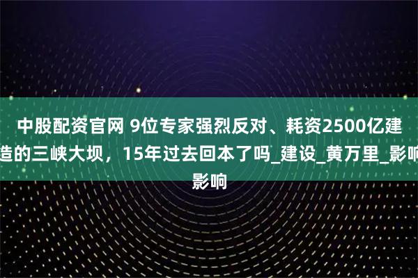 中股配资官网 9位专家强烈反对、耗资2500亿建造的三峡大坝,15年过去回本了吗_建设_黄万里_影响