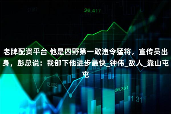 老牌配资平台 他是四野第一敢违令猛将，宣传员出身，彭总说：我部下他进步最快_钟伟_敌人_靠山屯