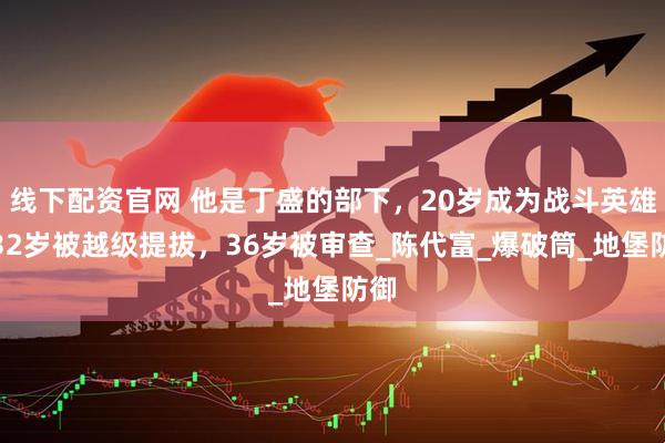 线下配资官网 他是丁盛的部下，20岁成为战斗英雄，32岁被越级提拔，36岁被审查_陈代富_爆破筒_地堡防御