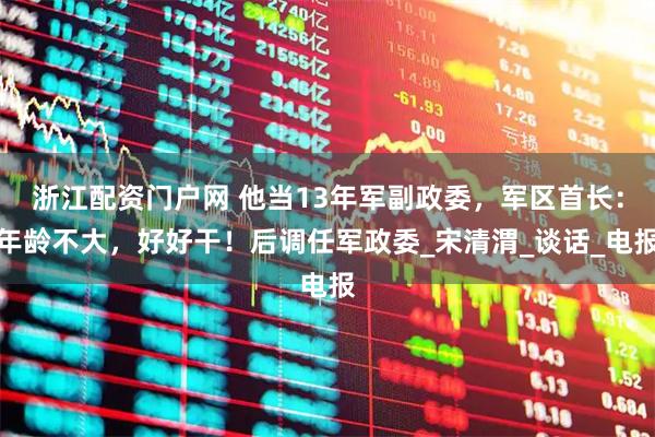 浙江配资门户网 他当13年军副政委，军区首长：年龄不大，好好干！后调任军政委_宋清渭_谈话_电报