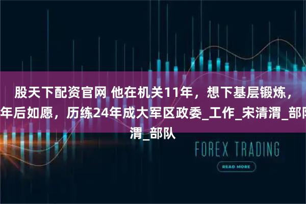 股天下配资官网 他在机关11年，想下基层锻炼，3年后如愿，历练24年成大军区政委_工作_宋清渭_部队
