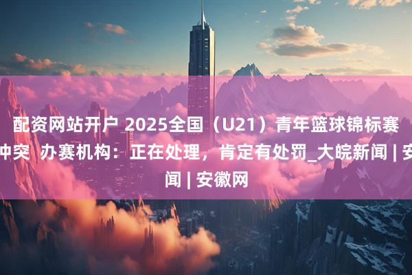配资网站开户 2025全国（U21）青年篮球锦标赛爆发冲突  办赛机构：正在处理，肯定有处罚_大皖新闻 | 安徽网