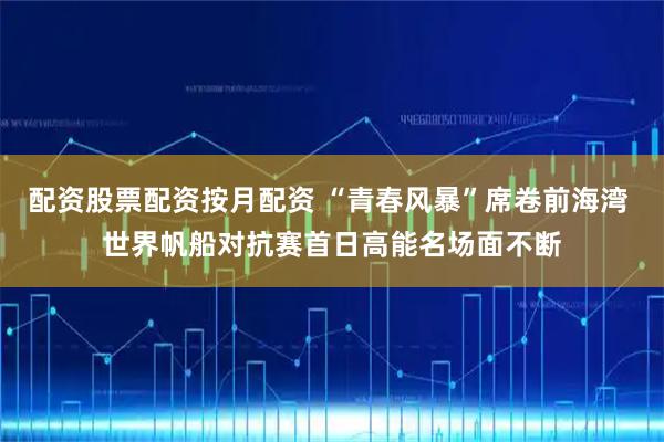 配资股票配资按月配资 “青春风暴”席卷前海湾 世界帆船对抗赛首日高能名场面不断