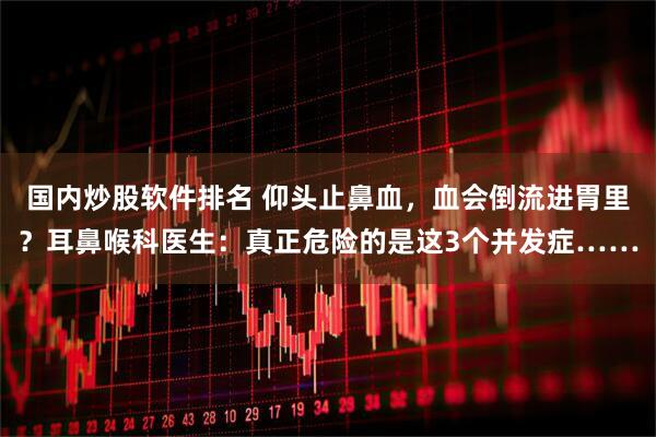 国内炒股软件排名 仰头止鼻血，血会倒流进胃里？耳鼻喉科医生：真正危险的是这3个并发症……