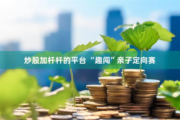炒股加杆杆的平台 “趣闯”亲子定向赛