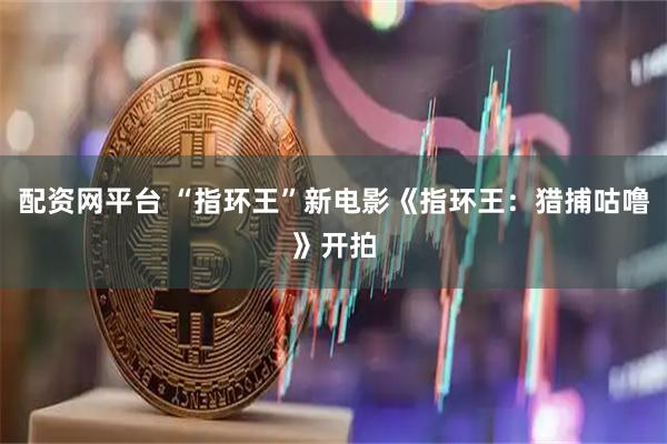 配资网平台 “指环王”新电影《指环王：猎捕咕噜》开拍