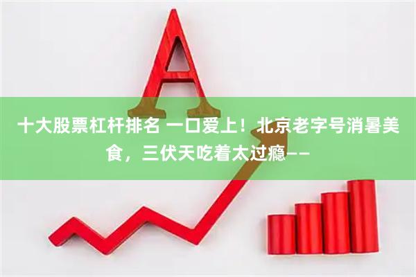 十大股票杠杆排名 一口爱上！北京老字号消暑美食，三伏天吃着太过瘾——