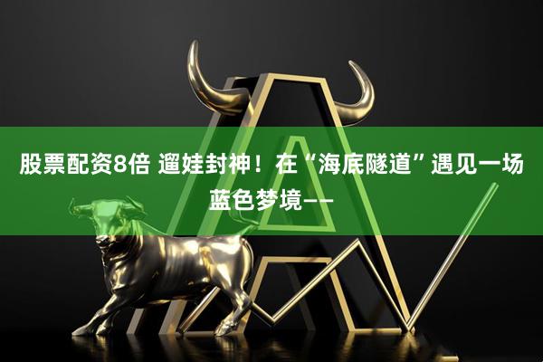 股票配资8倍 遛娃封神！在“海底隧道”遇见一场蓝色梦境——