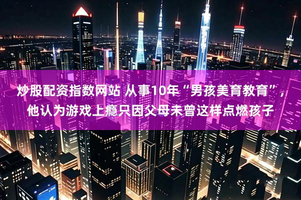炒股配资指数网站 从事10年“男孩美育教育”，他认为游戏上瘾只因父母未曾这样点燃孩子