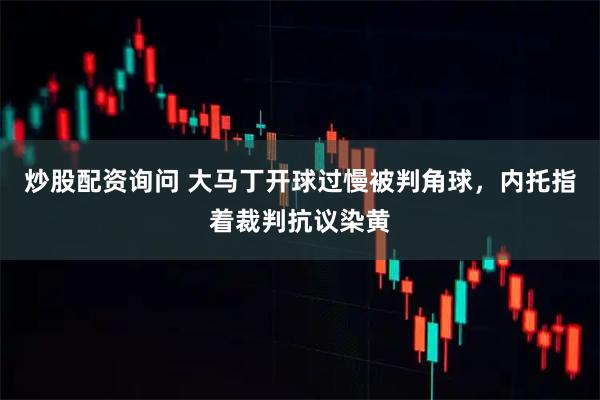 炒股配资询问 大马丁开球过慢被判角球，内托指着裁判抗议染黄
